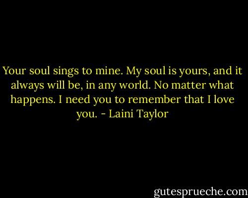 Your soul sings to mine. My soul is yours, and it always will be, in any world. No matter what happens. I need you to remember that I love you. - Laini Taylor