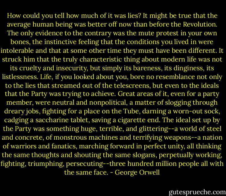 How could you tell how much of it was lies? It might be true that the average human being was better off now than before the Revolution. The only evidence to the contrary was the mute protest in your own bones, the instinctive feeling that the conditions you lived in were intolerable and that at some other time they must have been different. It struck him that the truly characteristic thing about modern life was not its cruelty and insecurity, but simply its bareness, its dinginess, its listlessness. Life, if you looked about you, bore no resemblance not only to the lies that streamed out of the telescreens, but even to the ideals that the Party was trying to achieve. Great areas of it, even for a party member, were neutral and nonpolitical, a matter of slogging through dreary jobs, fighting for a place on the Tube, darning a worn-out sock, cadging a saccharine tablet, saving a cigarette end. The ideal set up by the Party was something huge, terrible, and glittering--a world of steel and concrete, of monstrous machines and terrifying weapons--a nation of warriors and fanatics, marching forward in perfect unity, all thinking the same thoughts and shouting the same slogans, perpetually working, fighting, triumphing, persecuting--three hundred million people all with the same face. - George Orwell