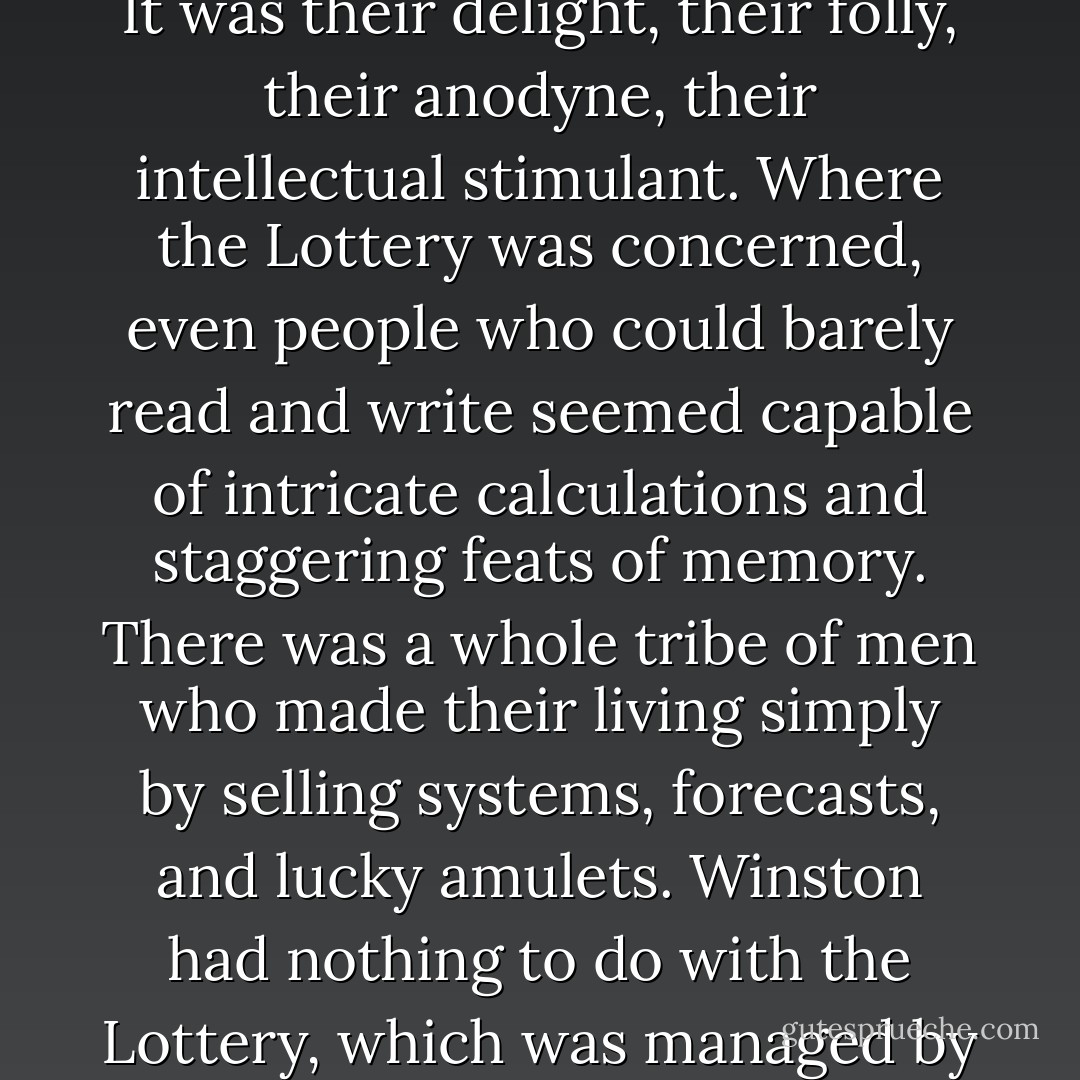The Lottery, with its weekly pay-out of enormous prizes, was the one public event to which the proles paid serious attention. It was probable that there were some millions of proles for whom the Lottery was the principal if not the only reason for remaining alive. It was their delight, their folly, their anodyne, their intellectual stimulant. Where the Lottery was concerned, even people who could barely read and write seemed capable of intricate calculations and staggering feats of memory. There was a whole tribe of men who made their living simply by selling systems, forecasts, and lucky amulets. Winston had nothing to do with the Lottery, which was managed by the Ministry of Plenty, but he was aware (indeed everyone in the party was aware) that the prizes were largely imaginary. Only small sums were actually paid out, the winners of the big prizes being nonexistent persons. - George Orwell