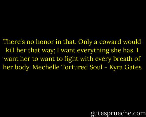 There's no honor in that. Only a coward would kill her that way; I want everything she has. I want her to want to fight with every breath of her body. Mechelle Tortured Soul - Kyra Gates