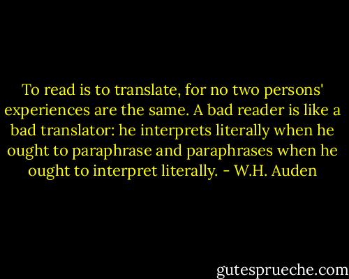 To read is to translate, for no two persons' experiences are the same. A bad reader is like a bad translator: he interprets literally when he ought to paraphrase and paraphrases when he ought to interpret literally. - W.H. Auden