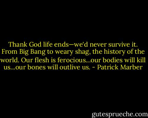 Thank God life ends—we'd never survive it. From Big Bang to weary shag, the history of the world. Our flesh is ferocious...our bodies will kill us...our bones will outlive us. - Patrick Marber