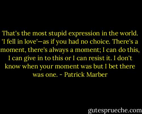 That's the most stupid expression in the world. 'I fell in love'—as if you had no choice. There's a moment, there's always a moment; I can do this, I can give in to this or I can resist it. I don't know when your moment was but I bet there was one. - Patrick Marber