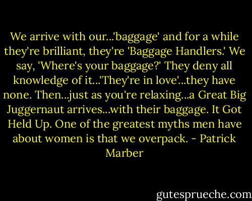 We arrive with our...'baggage' and for a while they're brilliant, they're 'Baggage Handlers.' We say, 'Where's your baggage?' They deny all knowledge of it...'They're in love'...they have none. Then...just as you're relaxing...a Great Big Juggernaut arrives...with their baggage. It Got Held Up. One of the greatest myths men have about women is that we overpack. - Patrick Marber