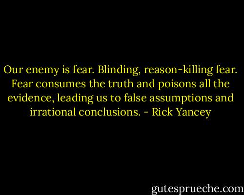 Our enemy is fear. Blinding, reason-killing fear. Fear consumes the truth and poisons all the evidence, leading us to false assumptions and irrational conclusions. - Rick Yancey