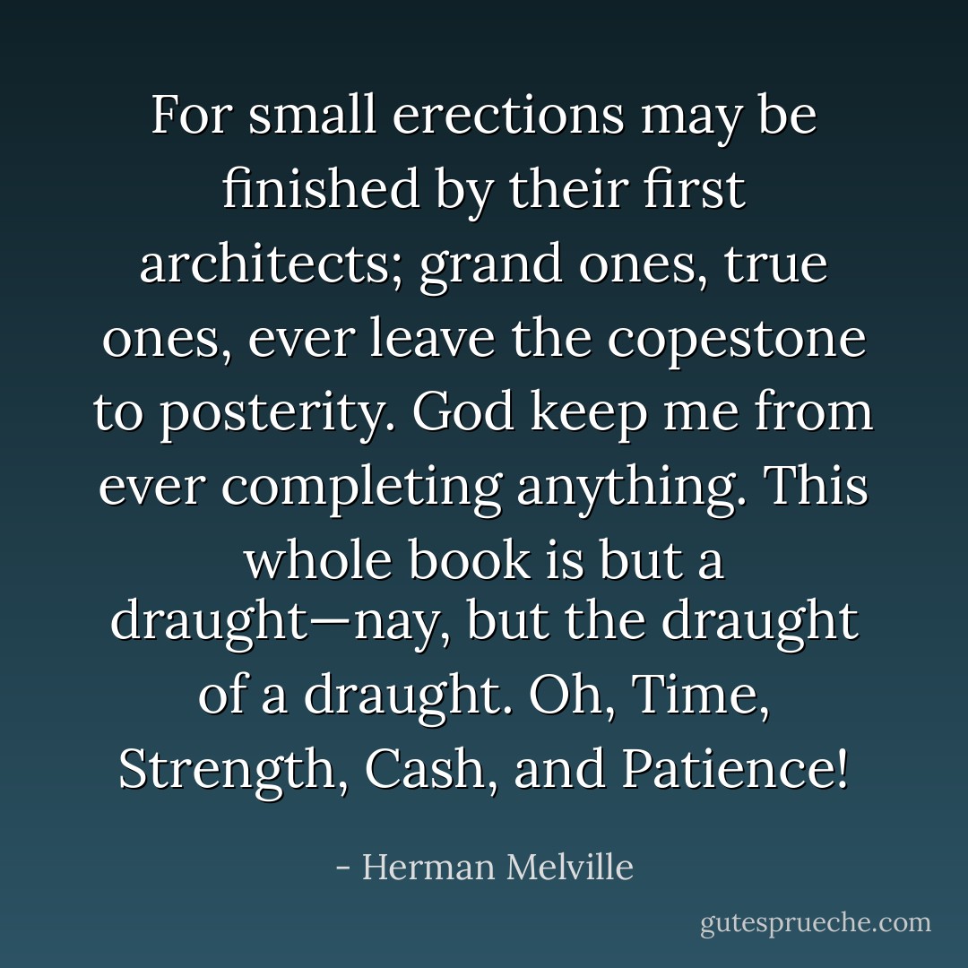 For small erections may be finished by their first architects; grand ones, true ones, ever leave the copestone to posterity. God keep me from ever completing anything. This whole book is but a draught—nay, but the draught of a draught. Oh, Time, Strength, Cash, and Patience! - Herman Melville