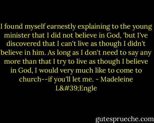 I found myself earnestly explaining to the young minister that I did not believe in God, 'but I've discovered that I can't live as though I didn't believe in him. As long as I don't need to say any more than that I try to live as though I believe in God, I would very much like to come to church--if you'll let me. - Madeleine L'Engle