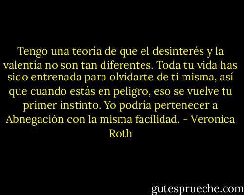 Tengo una teoría de que el desinterés y la valentía no son tan diferentes. Toda tu vida has sido entrenada para olvidarte de ti misma, así que cuando estás en peligro, eso se vuelve tu primer instinto. Yo podría pertenecer a Abnegación con la misma facilidad. - Veronica Roth