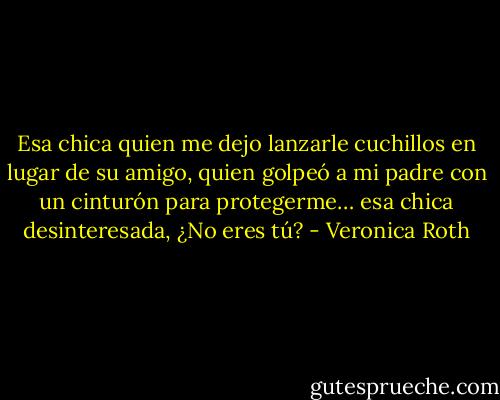 Esa chica quien me dejo lanzarle cuchillos en lugar de su amigo, quien golpeó a mi padre con un cinturón para protegerme… esa chica desinteresada, ¿No eres tú? - Veronica Roth