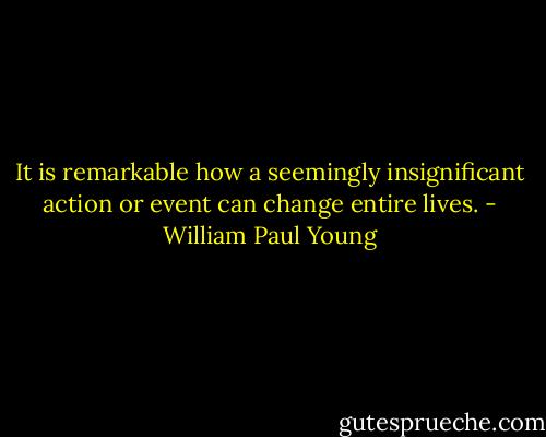 It is remarkable how a seemingly insignificant action or event can change entire lives. - William Paul Young