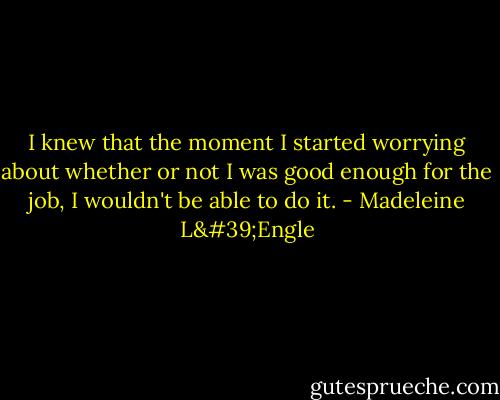 I knew that the moment I started worrying about whether or not I was good enough for the job, I wouldn't be able to do it. - Madeleine L'Engle