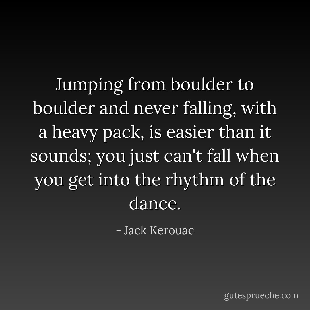 Jumping from boulder to boulder and never falling, with a heavy pack, is easier than it sounds; you just can't fall when you get into the rhythm of the dance. - Jack Kerouac