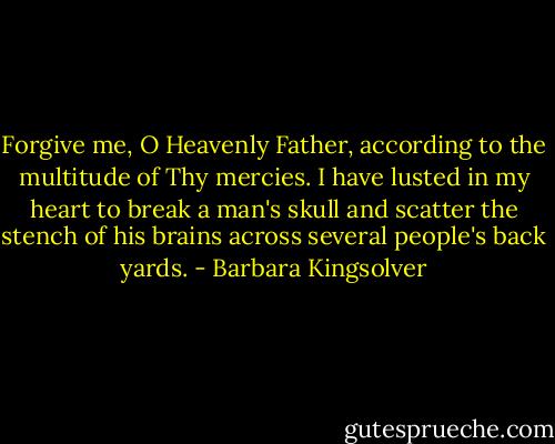 Forgive me, O Heavenly Father, according to the multitude of Thy mercies. I have lusted in my heart to break a man's skull and scatter the stench of his brains across several people's back yards. - Barbara Kingsolver