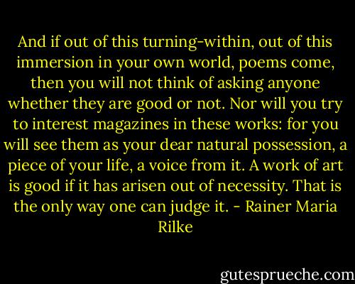 And if out of this turning-within, out of this immersion in your own world, poems come, then you will not think of asking anyone whether they are good or not. Nor will you try to interest magazines in these works: for you will see them as your dear natural possession, a piece of your life, a voice from it. A work of art is good if it has arisen out of necessity. That is the only way one can judge it. - Rainer Maria Rilke