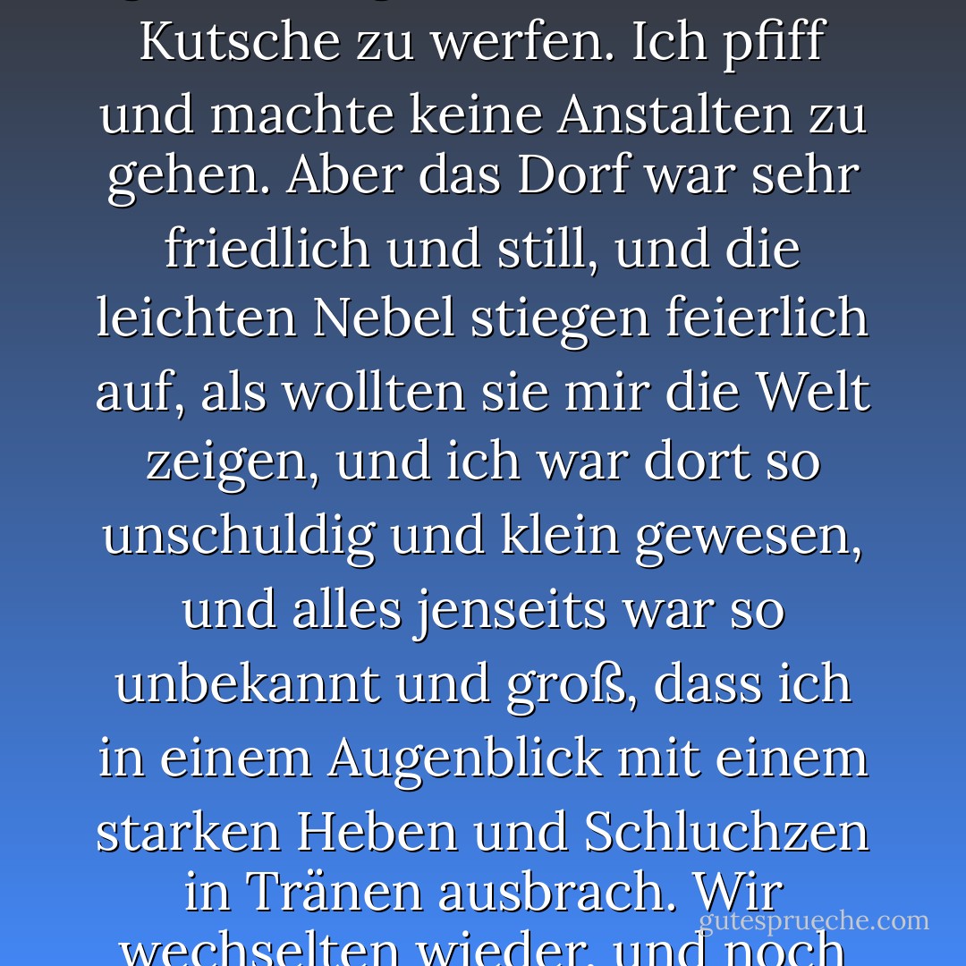Ich ging in einem guten Tempo davon, weil ich dachte, dass es einfacher war, als ich angenommen hatte, und weil ich dachte, dass es nicht gut gewesen wäre, einen alten Schuh vor den Augen der ganzen High Street hinter die Kutsche zu werfen. Ich pfiff und machte keine Anstalten zu gehen. Aber das Dorf war sehr friedlich und still, und die leichten Nebel stiegen feierlich auf, als wollten sie mir die Welt zeigen, und ich war dort so unschuldig und klein gewesen, und alles jenseits war so unbekannt und groß, dass ich in einem Augenblick mit einem starken Heben und Schluchzen in Tränen ausbrach.<br />Wir wechselten wieder, und noch einmal, und es war nun zu spät und zu weit, um zurückzugehen, und ich ging weiter. Und die Nebel hatten sich nun feierlich erhoben, und die Welt lag ausgebreitet vor mir. - Charles Dickens<