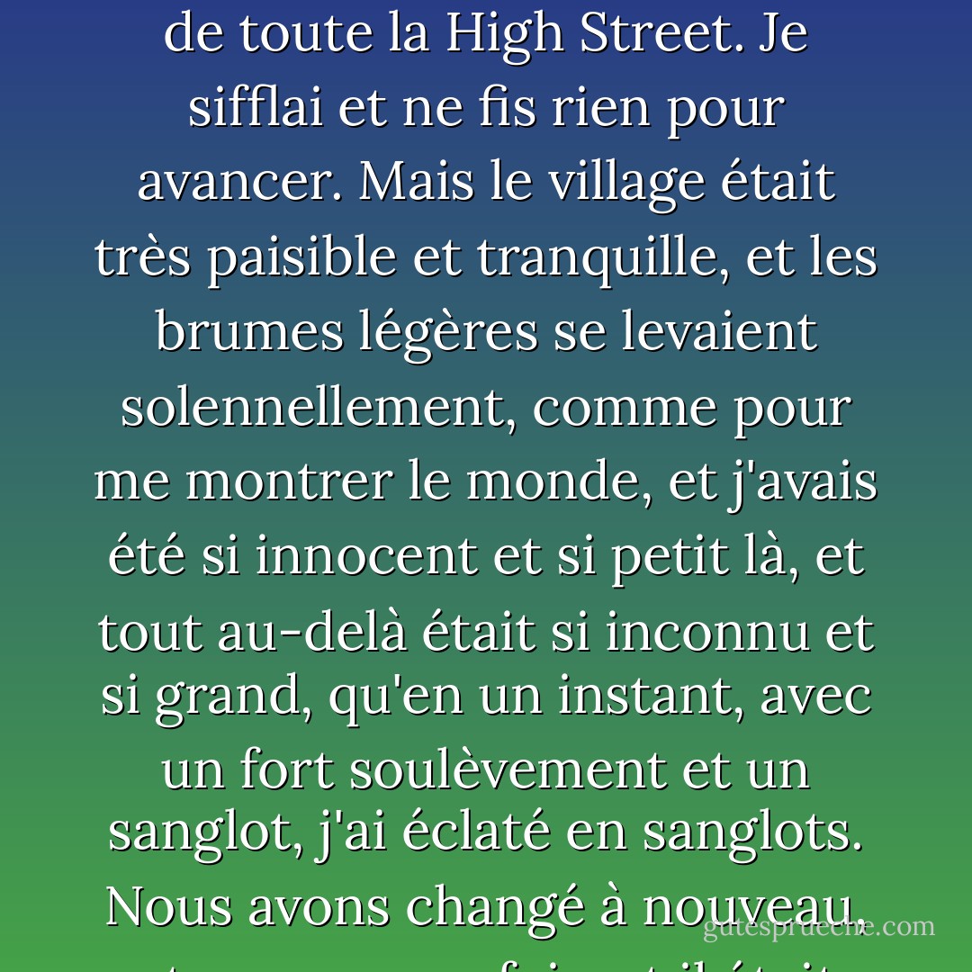 Je m'éloignai d'un bon pas, pensant qu'il était plus facile de partir que je ne l'avais supposé, et réfléchissant qu'il n'aurait jamais été souhaitable qu'une vieille chaussure soit jetée derrière la diligence, à la vue de toute la High Street. Je sifflai et ne fis rien pour avancer. Mais le village était très paisible et tranquille, et les brumes légères se levaient solennellement, comme pour me montrer le monde, et j'avais été si innocent et si petit là, et tout au-delà était si inconnu et si grand, qu'en un instant, avec un fort soulèvement et un sanglot, j'ai éclaté en sanglots.<br />Nous avons changé à nouveau, et encore une fois, et il était maintenant trop tard et trop loin pour revenir en arrière, et j'ai continué. Les brumes s'étaient levées solennellement et le monde s'étendait devant moi. - Charles Dickens