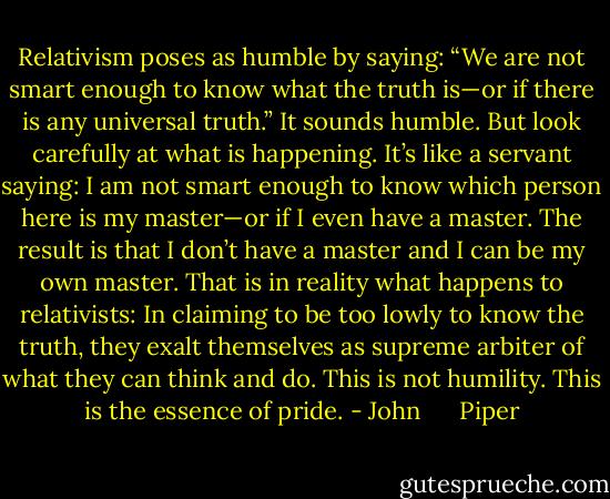 Relativism poses as humble by saying: “We are not smart enough to know what the truth is—or if there is any universal truth.” It sounds humble. But look carefully at what is happening. It’s like a servant saying: I am not smart enough to know which person here is my master—or if I even have a master. The result is that I don’t have a master and I can be my own master. That is in reality what happens to relativists: In claiming to be too lowly to know the truth, they exalt themselves as supreme arbiter of what they can think and do. This is not humility. This is the essence of pride. - John      Piper