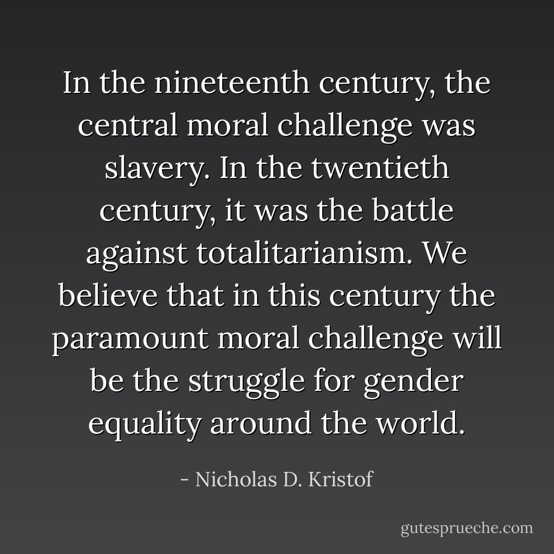 In the nineteenth century, the central moral challenge was slavery. In the twentieth century, it was the battle against totalitarianism. We believe that in this century the paramount moral challenge will be the struggle for gender equality around the world. - Nicholas D. Kristof