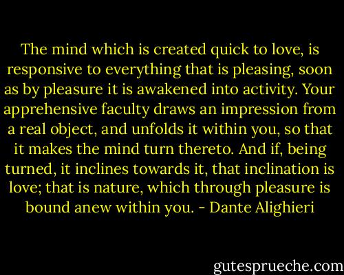 The mind which is created quick to love, is responsive to everything that is pleasing, soon as by pleasure it is awakened into activity. Your apprehensive faculty draws an impression from a real object, and unfolds it within you, so that it makes the mind turn thereto. And if, being turned, it inclines towards it, that inclination is love; that is nature, which through pleasure is bound anew within you. - Dante Alighieri