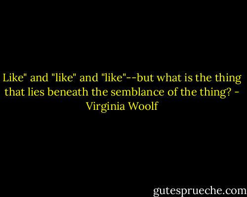 Like" and "like" and "like"--but what is the thing that lies beneath the semblance of the thing? - Virginia Woolf