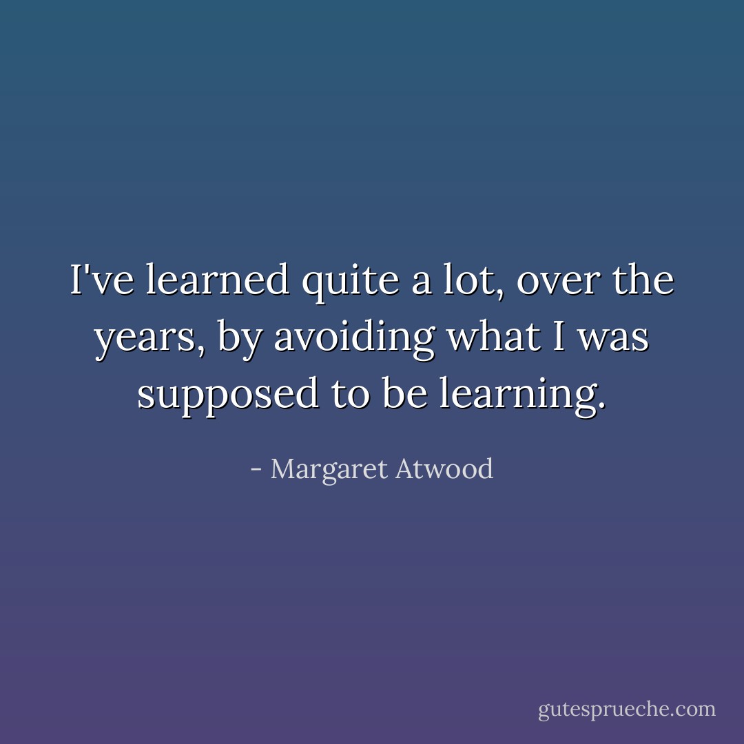 I've learned quite a lot, over the years, by avoiding what I was supposed to be learning. - Margaret Atwood