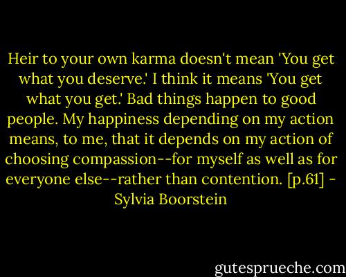 Heir to your own karma doesn't mean 'You get what you deserve.' I think it means 'You get what you get.' Bad things happen to good people. My happiness depending on my action means, to me, that it depends on my action of choosing compassion--for myself as well as for everyone else--rather than contention. [p.61] - Sylvia Boorstein