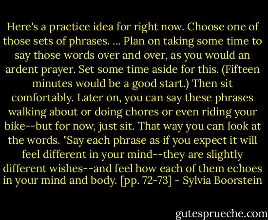 Here's a practice idea for right now. Choose one of those sets of phrases. ... Plan on taking some time to say those words over and over, as you would an ardent prayer. Set some time aside for this. (Fifteen minutes would be a good start.) Then sit comfortably. Later on, you can say these phrases walking about or doing chores or even riding your bike--but for now, just sit. That way you can look at the words.<br />"Say each phrase as if you expect it will feel different in your mind--they are slightly different wishes--and feel how each of them echoes in your mind and body. [pp. 72-73] - Sylvia Boorstein