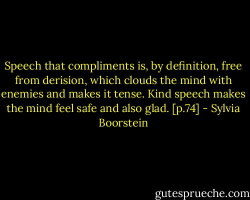 Speech that compliments is, by definition, free from derision, which clouds the mind with enemies and makes it tense. Kind speech makes the mind feel safe and also glad. [p.74] - Sylvia Boorstein