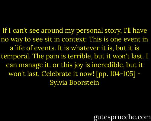 If I can't see around my personal story, I'll have no way to see sit in context: This is one event in a life of events. It is whatever it is, but it is temporal. The pain is terrible, but it won't last. I can manage it. or this joy is incredible, but it won't last. Celebrate it now! [pp. 104-105] - Sylvia Boorstein