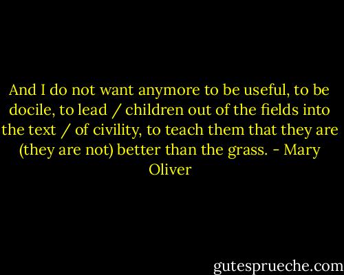 And I do not want anymore to be useful, to be docile, to lead / children out of the fields into the text / of civility, to teach them that they are (they are not) better than the grass. - Mary Oliver