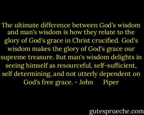 The ultimate difference between God's wisdom and man's wisdom is how they relate to the glory of God's grace in Christ crucified. God's wisdom makes the glory of God's grace our supreme treasure. But man's wisdom delights in seeing himself as resourceful, self-sufficient, self determining, and not utterly dependent on God's free grace. - John      Piper