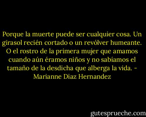 Porque la muerte puede ser cualquier cosa. Un girasol recién cortado o un revólver humeante. O el rostro de la primera mujer que amamos cuando aún éramos niños y no sabíamos el tamaño de la desdicha que alberga la vida. - Marianne Diaz Hernandez