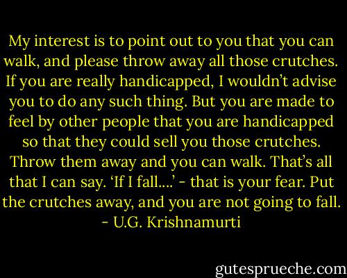 My interest is to point out to you that you can walk, and please throw away all those crutches. If you are really handicapped, I wouldn’t advise you to do any such thing. But you are made to feel by other people that you are handicapped so that they could sell you those crutches. Throw them away and you can walk. That’s all that I can say. ‘If I fall....’ - that is your fear. Put the crutches away, and you are not going to fall. - U.G. Krishnamurti
