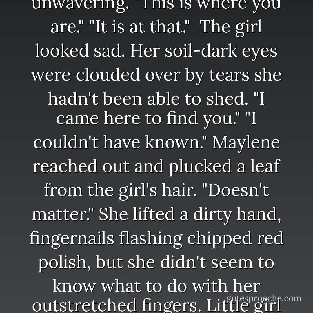 The girl's arms jutted out at awkward angles, not quite hands on the hips belligerent but not relaxed either, as if they weren't all the way under the girl's control. "I came to find you."<br />"I didn't know. If I'd known..."<br />"It doesn't matter now." The girl's attention was unwavering. "This is where you are."<br />"It is at that." <br />The girl looked sad. Her soil-dark eyes were clouded over by tears she hadn't been able to shed. "I came here to find you."<br />"I couldn't have known." Maylene reached out and plucked a leaf from the girl's hair.<br />"Doesn't matter." She lifted a dirty hand, fingernails flashing chipped red polish, but she didn't seem to know what to do with her outstretched fingers. Little girl fears warred with teenage bravado. Bravado won. "I'm here now."<br />"All right, then." Maylene walked down the path toward one of the gates. She pulled the key from her handbag, twisted it in the lock, and pushed open the gate. - Melissa Marr