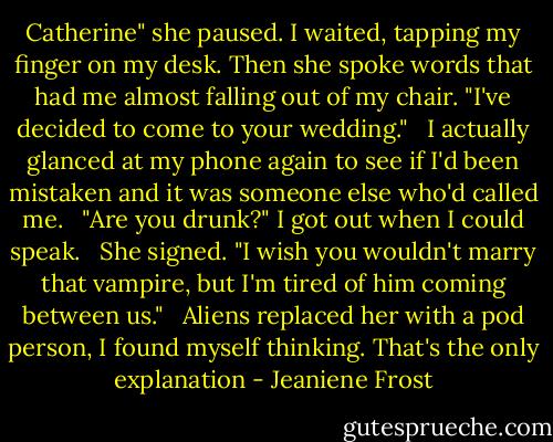 Catherine" she paused. I waited, tapping my finger on my desk. Then she spoke words that had me almost falling out of my chair. "I've decided to come to your wedding." <br /><br />I actually glanced at my phone again to see if I'd been mistaken and it was someone else who'd called me. <br /><br />"Are you drunk?" I got out when I could speak. <br /><br />She signed. "I wish you wouldn't marry that vampire, but I'm tired of him coming between us." <br /><br />Aliens replaced her with a pod person, I found myself thinking. That's the only explanation - Jeaniene Frost