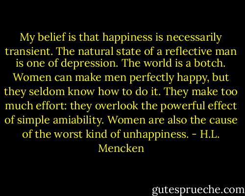 My belief is that happiness is necessarily transient. The natural state of a reflective man is one of depression. The world is a botch. Women can make men perfectly happy, but they seldom know how to do it. They make too much effort: they overlook the powerful effect of simple amiability. Women are also the cause of the worst kind of unhappiness. - H.L. Mencken