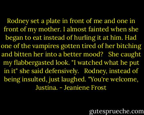 Rodney set a plate in front of me and one in front of my mother. I almost fainted when she began to eat instead of hurling it at him. Had one of the vampires gotten tired of her bitching and bitten her into a better mood? <br /><br />She caught my flabbergasted look. "I watched what he put in it" she said defensively. <br /><br />Rodney, instead of being insulted, just laughed. "You're welcome, Justina. - Jeaniene Frost