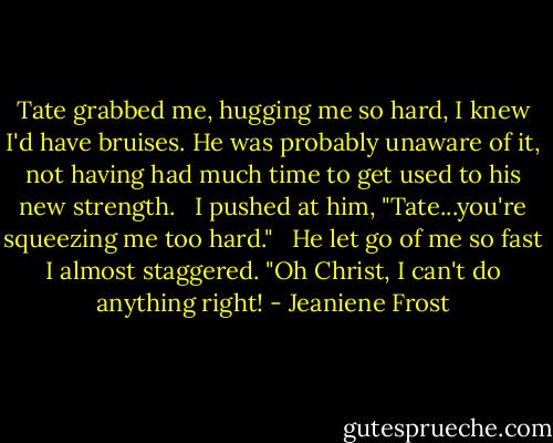Tate grabbed me, hugging me so hard, I knew I'd have bruises. He was probably unaware of it, not having had much time to get used to his new strength. <br /><br />I pushed at him, "Tate...you're squeezing me too hard." <br /><br />He let go of me so fast I almost staggered. "Oh Christ, I can't do anything right! - Jeaniene Frost