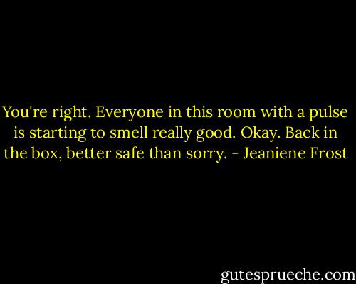 You're right. Everyone in this room with a pulse is starting to smell really good. Okay. Back in the box, better safe than sorry. - Jeaniene Frost