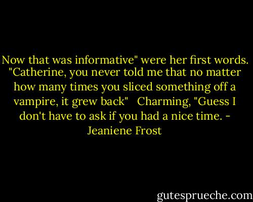 Now that was informative" were her first words. "Catherine, you never told me that no matter how many times you sliced something off a vampire, it grew back" <br /><br />Charming, "Guess I don't have to ask if you had a nice time. - Jeaniene Frost