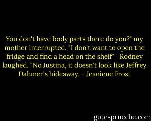 You don't have body parts there do you?" my mother interrupted. "I don't want to open the fridge and find a head on the shelf" <br /><br />Rodney laughed. "No Justina, it doesn't look like Jeffrey Dahmer's hideaway. - Jeaniene Frost
