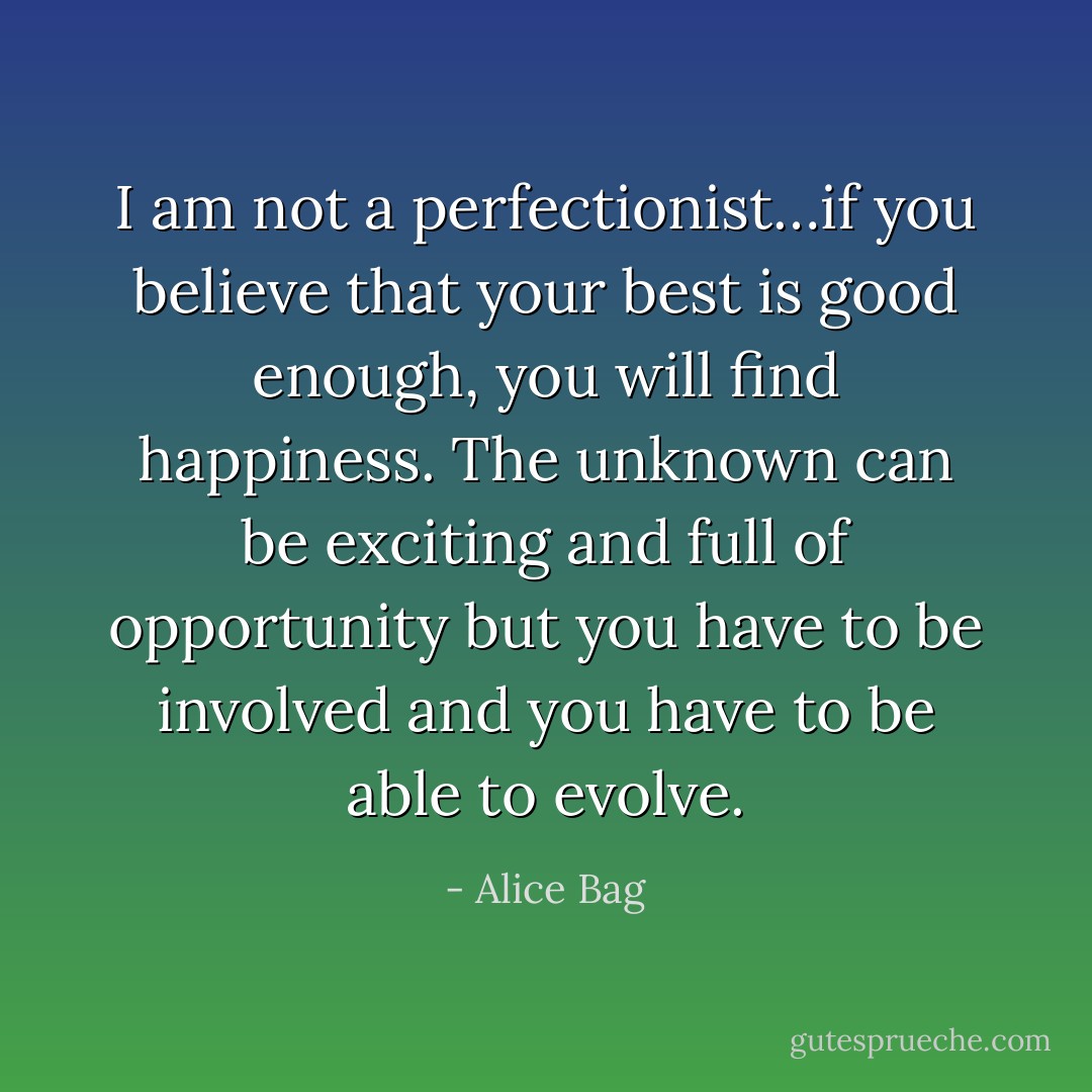 I am not a perfectionist…if you believe that your best is good enough, you will find happiness. The unknown can be exciting and full of opportunity but you have to be involved and you have to be able to evolve. - Alice Bag