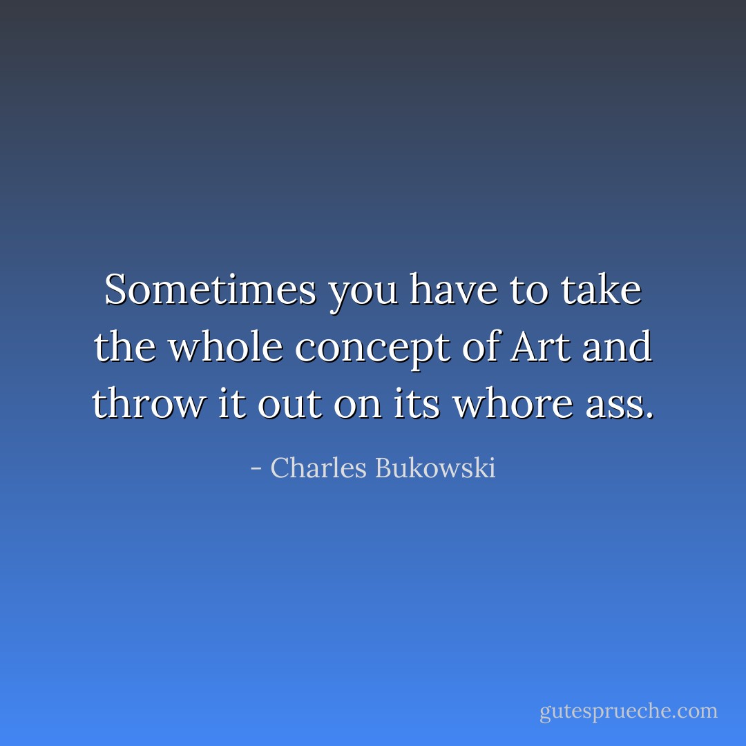 Sometimes you have to take the whole concept of Art and throw it out on its whore ass. - Charles Bukowski