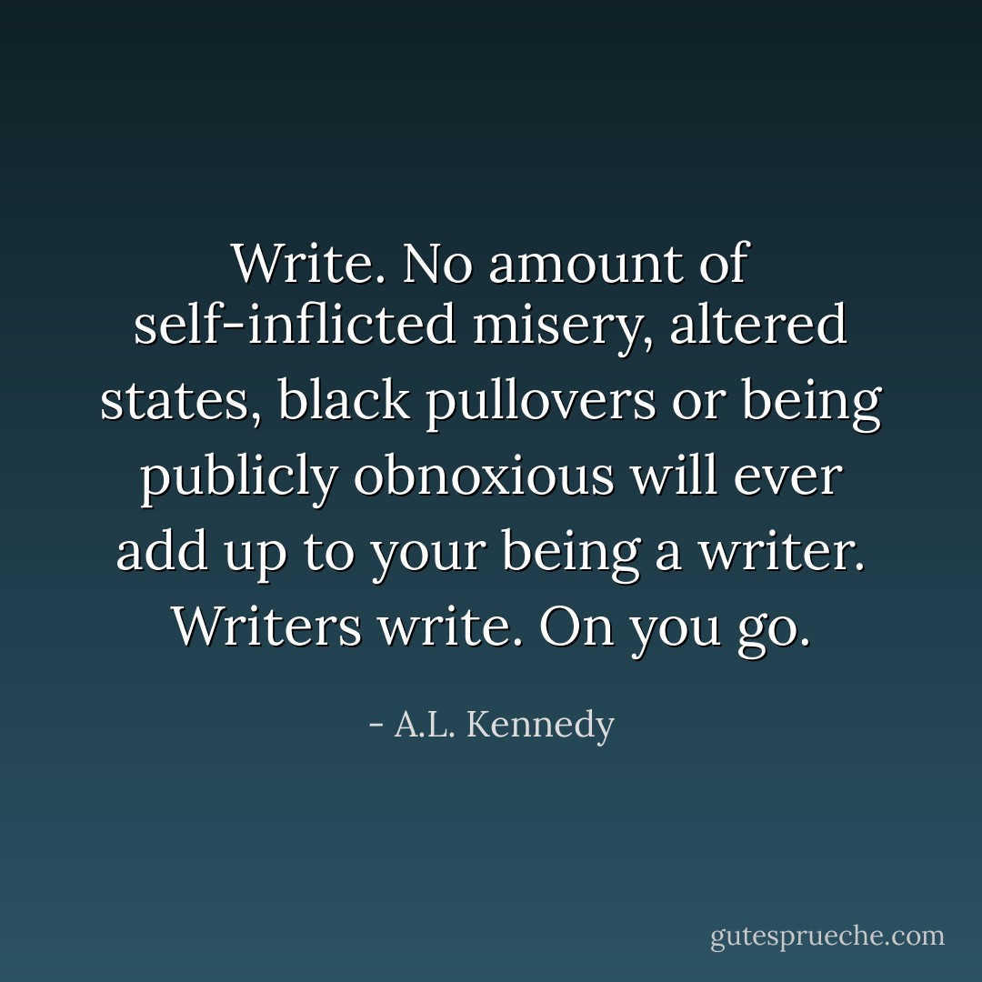 Write. No amount of self-inflicted misery, altered states, black pullovers or being publicly obnoxious will ever add up to your being a writer. Writers write. On you go. - A.L. Kennedy