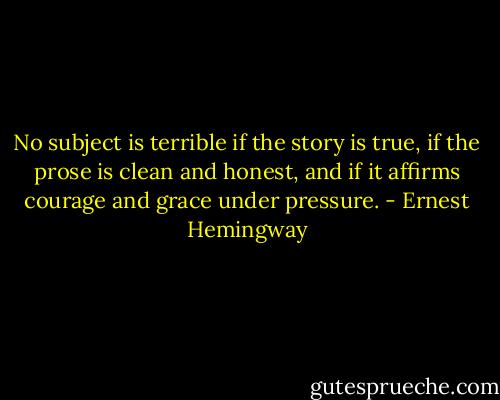 No subject is terrible if the story is true, if the prose is clean and honest, and if it affirms courage and grace under pressure. - Ernest Hemingway