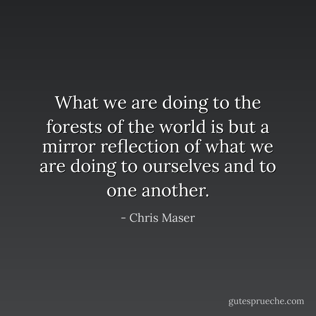 What we are doing to the forests of the world is but a mirror reflection of what we are doing to ourselves and to one another. - Chris Maser