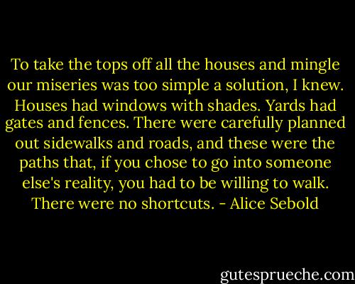 To take the tops off all the houses and mingle our miseries was too simple a solution, I knew. Houses had windows with shades. Yards had gates and fences. There were carefully planned out sidewalks and roads, and these were the paths that, if you chose to go into someone else's reality, you had to be willing to walk. There were no shortcuts. - Alice Sebold