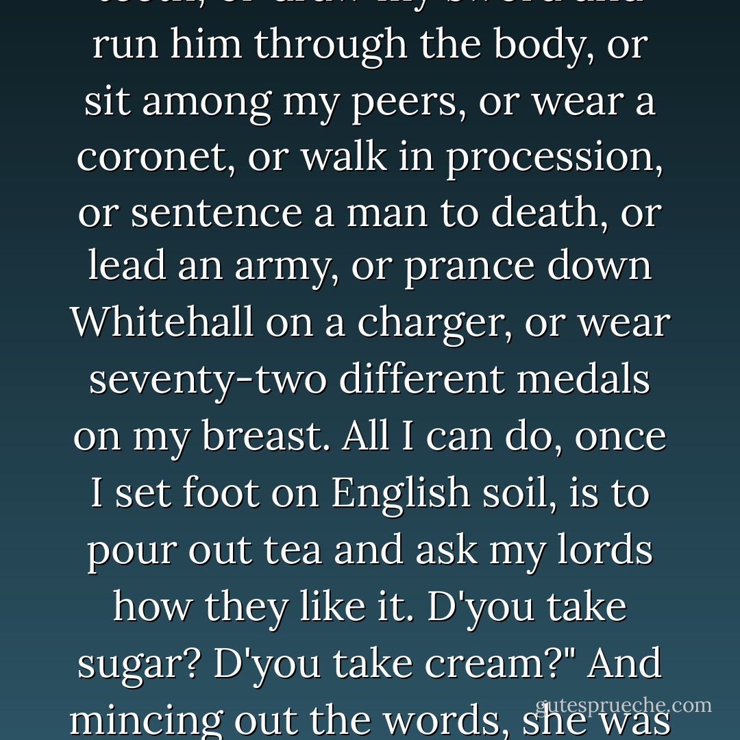 And that's the last oath I shall ever be able to swear," she thought; "once I set foot on English soil. And I shall never be able to crack a man over the head, or tell him he lies in his teeth, or draw my sword and run him through the body, or sit among my peers, or wear a coronet, or walk in procession, or sentence a man to death, or lead an army, or prance down Whitehall on a charger, or wear seventy-two different medals on my breast. All I can do, once I set foot on English soil, is to pour out tea and ask my lords how they like it. D'you take sugar? D'you take cream?" And mincing out the words, she was horrified to perceive how low an opinion she was forming of the other sex, the manly, to which it had once been her pride to belong. - Virginia Woolf