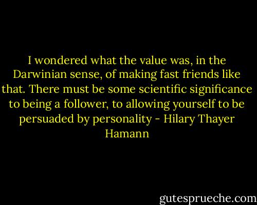 I wondered what the value was, in the Darwinian sense, of making fast friends like that. There must be some scientific significance to being a follower, to allowing yourself to be persuaded by personality - Hilary Thayer Hamann