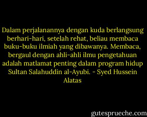 Dalam perjalanannya dengan kuda berlangsung berhari-hari, setelah rehat, beliau membaca buku-buku ilmiah yang dibawanya. Membaca, bergaul dengan ahli-ahli ilmu pengetahuan adalah matlamat penting dalam program hidup Sultan Salahuddin al-Ayubi. - Syed Hussein Alatas